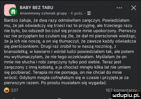 baby bez tabu. anommawy członek grupy a godz. bardzo żałuje że dwa razy odmówiłem zaręczyn. powiedziałam mu ze idk oświadczy się trzeci raz to przyjmę ale trzeciego razu nie było bo odszedł bo czuł się przeze mnie upokorzony. pierwszy raz nie przyjęłam bo czułam się źle że dał mi pierscionek wiedząc że ja ich nie noszę a on się tłumaczył że zawsze każdy oświadcza się pierścionkiem. drugi raz zrobił to w naszą rocznicę z bransoletka w kawiarni i wśród iudzi powiedziałam tak ale potem mu wytłumaczyłam że nie tego oczekiwałem. myślałam że on mnie nie słucha i robi zaręczyny tylko pod siebie. teraz jest zaręczony z inną kobieta a ja chociaż minęło kałka lat nie umiem się pozbierać. terapia mi nie pomaga an nie chciał do mnie wrócić. gdybym mogła cofnęłabym się w czasie i przyjęła je za pierwszym razem. po prestu musiałam się wygadać. o         koment alu mduplu pl