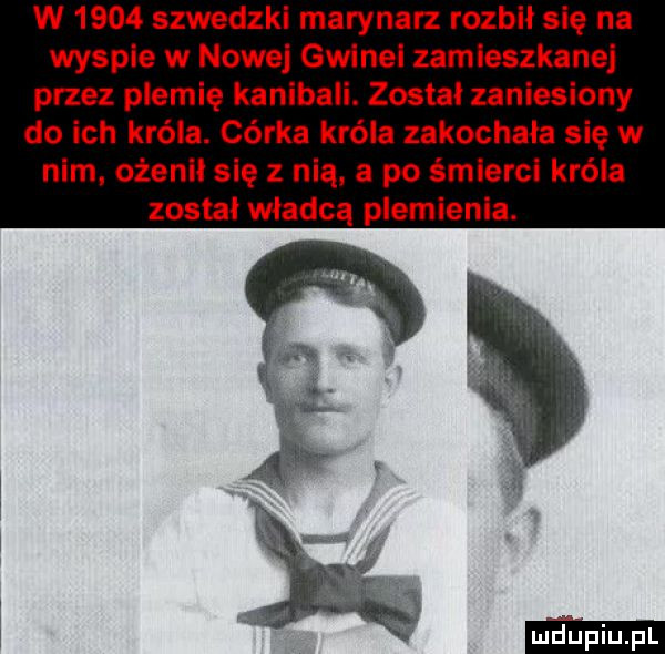 w      szwedzkl marynarz rozbił się na wyspie w nowej gwinei zamieszkanej przez plemię kanibali. został zaniesiony do ich króla. córka króla zakochała się w nim ożenił się z nią. a po śmierci króla został władcą plemienia