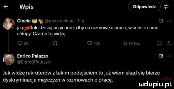 wpis odpowiedz cwela. n o a mole dzisiaj przychodzą by na mzmowę o prace w sensie same chłopy. czarno to willę n o m ł d enrico palazm a mop a jak widzę rekruterów z takim podejściem to już wiem skąd się bierze dyskryminacja mężczyzn w rozmowach o pracę. abakankami mduplu pl