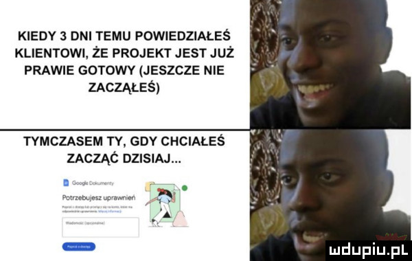 kiedy   dni temu powiedziałeś klientowi że projekt jest już prawie gorowv jeszcze nie zacząłeś tymczasem ty gdy chciales zacząó pasm. a