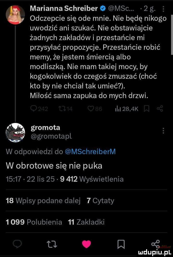 odczepcie się ode mnie. nie będę nikogo uwodzić ani szukać. nie obstawiajcie żadnych zakładów i przestańcie mi przysyłać propozycje. przestańcie robić memy że jestem śmiercią albo modliszka. nie mam takiej mocy by kogokolwiek do czegoś zmuszać choć kto by nie chciał tak umieć. miłość sama zapuka do mych drzwi. abakankami marianna schreiber. m-c.   g. i     k i e gramota a śc pgromotapl w odpowiedzi do mschreiberm w obrotowe się nie puka          ihs         wyświetlenia    wpisy podane dalej   cytaty      pogubienia    zakładki u u