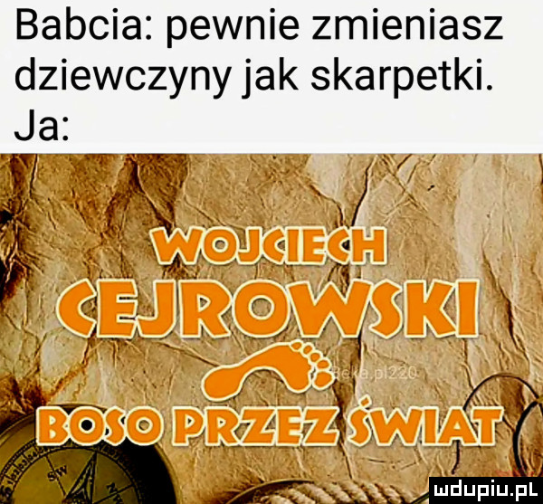 babcia pewnie zmieniasz dziewczyny jak skarpetki. l