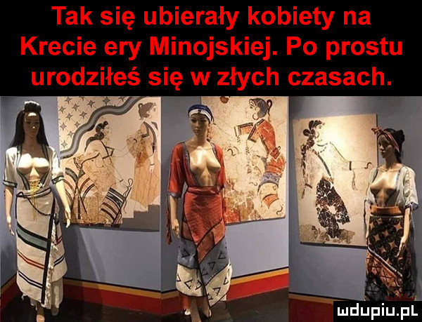 tak się ubierały kobiety na krecie ery minojskiej. po prestu urodziłeś się w złych czasach
