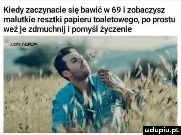 kiedy zaczynacie się bawić w    i zobaczysz malutkie resztki papieru toaletowego po prestu weźże zdmuchnij i pomyśl życzenie