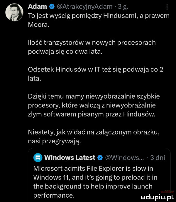 adam   atrakcylnyadam   g tojest wyścig pomiędzy hindusami a prawem moora. ilość tranzystorów w nowych procesorach podwaja się co dwa lata. odsetek hindusów w it też się podwaja co   lata. dzięki temu mamy niewyobrażalnie szybkie procesory które walczą z niewyobrażalnie zlym softwarem pisanym przez hindusów. niestety jak widać na załączonym obrazku nasi przegrywają. abakankami windows latest   windows.   dni microsoft admits file explorer is slowin windows    and it s going to preloacl it in tee background to help improve launch performance