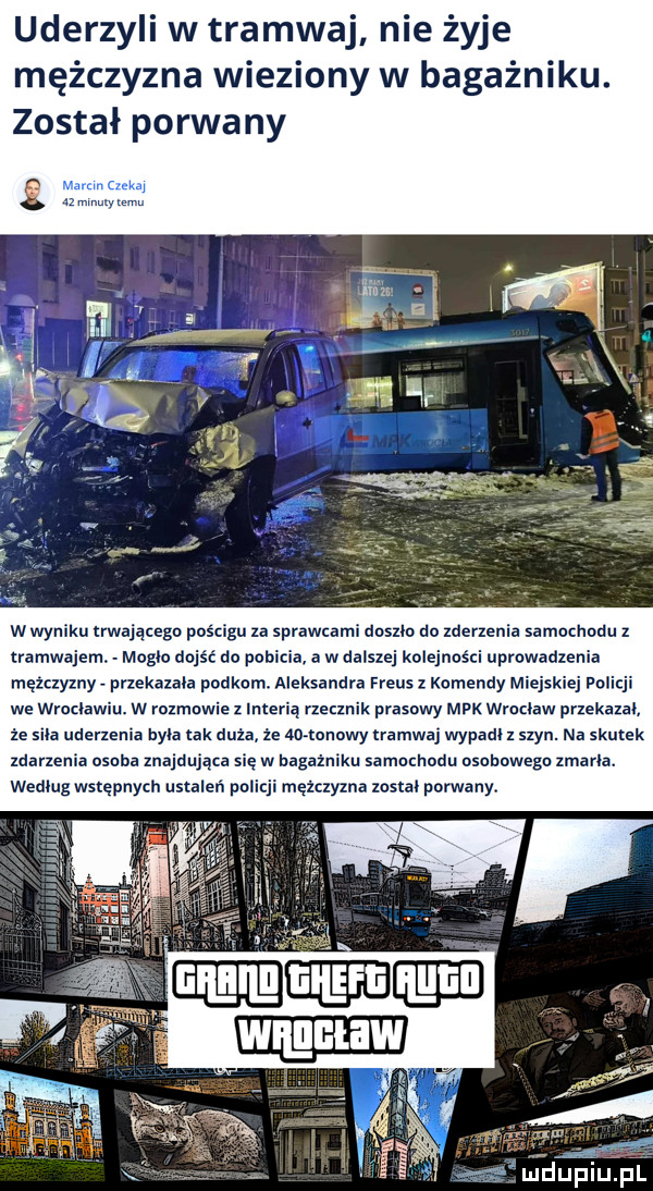 uderzyli w t amwaj nie żyje mężczyzna wieziony w bagażniku. został porwany w wyniku rwajqcegn pościgu za sprawcami doszlo do zderzenia samochodu z tramwajem. abakankami moglo dojsc do pobicia a w dalszej kolejności uprowadzenia mężczyzny przekazala polkom. aleksandra rreus komendy miejskiej policji we wroclawiu. w rozmowie z interią rzecznik prasowy mpk wroclaw przekazal ze sila uderzenia byla tak duża że ao lonowy zramwaj wypadl z szyn. na skutek zdarzenia osoba znajdująca się w bagażniku samoenodu osobowegn zmarla. wedlug wstępnych ustaleń policji mężczyzna został porwany