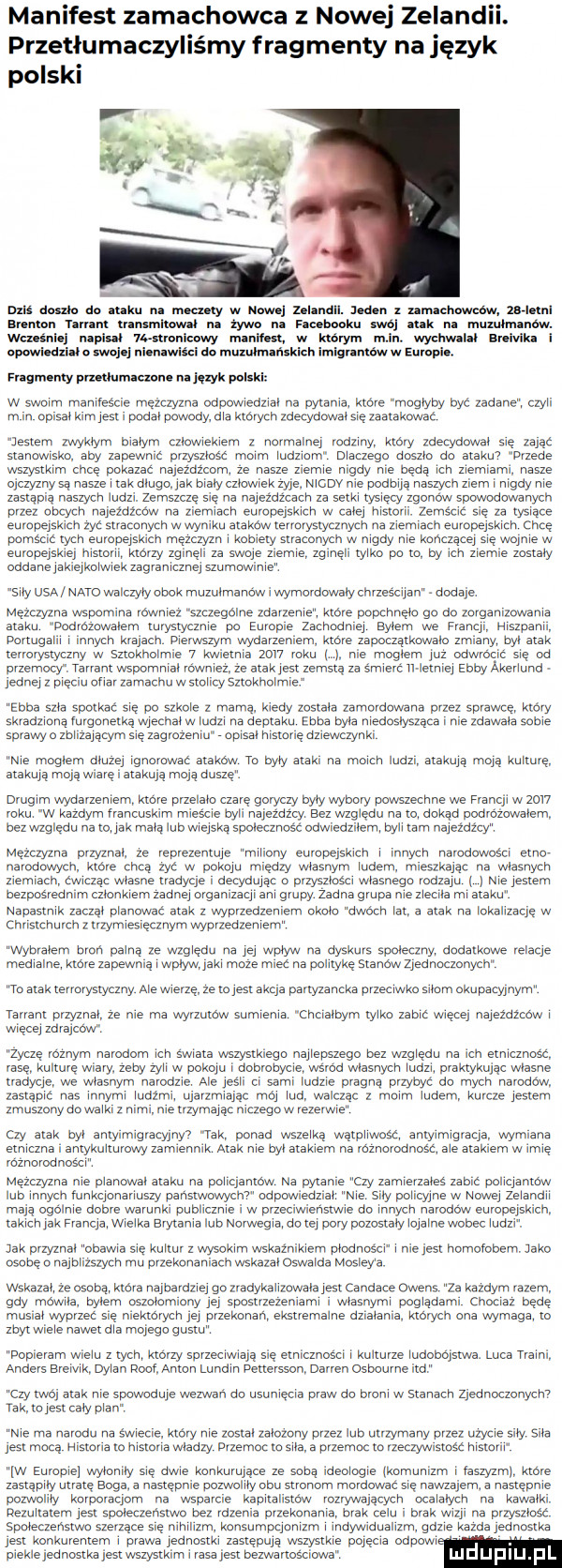 manifest zamachowca z nowej zelandii. przetłumaczyliśmy fragmenty na język polskl i j   a n a mae am do ataku na mamy w nowej inland. jeden z set taśm nin   menor   mm trans nimal na żywo na facemku swoj atak na mumhnarrow. wku niej napisal ustranloawy raniła w ktorym m rr. wychwalał magika owwiedzu o www nin wade. du mama. th w europie. filmu my malamute ra ul hak watki w swoim mamresae mężczyzna odpowiedzial na pytania. króle mogłyby byc zadane. czyli m rn oplsal kim jest podal powody dla których zdecydowal się zaatakowa jestem zwyklym bialym czlowiekiem z normalnej rodziny. ktory zdecydowal sr zając stanowisko aby zapewnrz przyszłość moim ludziom dlaczego doszlo do atakm przede wszystkim chce pokazac najezdzcom ze nasze ziemie dy nie bedą ich ziernramr nasze ojczyznysą nasze imak dlugo jak braly czlow ek zyje mcov nie podbija naszych ziem. nigdy nie zastąpią naszych ludzi zemszcze sie na nalezdzcach za setki tysięcy zgonow spowodowanych przez obcych najeźdżcwv na ziemiach europejskich w calej historii zemścić się za tysiace europejskich zyć straeanyeh w wyniku atakow terrorystycznych na ziemiach europejskren chce pomśctt tych europejskich mezczyzn i kobiety straconych w nigdy nie kończącej sie wojnie w europejskiej historii karzy zgineli za swoje ziemie. zg e tylko po to. by ich ziemie zostaly oddane jakiejkolwiek zagranicznej szumowinie  ily usa nato walczyly obok muzulmanow i wymordowaly chrześcijan dodaje. mężczyzna wspomina lownlez szczególne zdavzeme. ktore popchnello go do zorganizowania ataku podrozowalem turystycznie po eumple zachodniej snem we fvanql. hiszpanii. portugalii i innych krajach pierwszym wydarzeniem ktore zapmąrk wvalo zmiany. byl atak terrorystyczny w sztokholm   kwietnia      roku nie moglem juz odwrocic się od przemocy. rarrant wspomnlal rowniez. ze atak jest zemstą za smierc rl letniej elby akerlund jednej z pięciu adler zamachu w stolicy sztokholmr elba szla spotkać się na szkole z mama. kiedy zostala zamordowana przez sprawce. ktory skradzioną imgonelką wyeehal w ludzi na deptaku elba byla niedosłysząca nie zdawala sobie sprawy o zblizająoyrn sle zagrozeniu opisal historie dziewczynki nie moglem dluzej lgnclować atakow to byly atak. na moich ludzi atakują moją kulture. atakują moją wiarę i arakuja moją duszę drugim wydarzeniem ktore przelalo czarę goryczy byly wybory powszechne we francji w      roku w kazdym lrancuskim miescie byli najeźdźq bez względu na to. dokąd podrozowalem. bezwzglcdu na to jak mala lubwielska spolecznosc odwiedzilern. byli tam nalozdz cy mężczyzna przyznal. ze reprezentuje wmiliony europejskich i nnych namdeoścr etno narodowych ktore chcą zyć w pokoju między wlasnym ludem. mieszkając na własnych zremracn ćwicząc wlasne tradycje. decydując o przyszloso wlasnego rodzaju me jestem bezposrednim czlonkiem zadnej organizacji ani grupy zadna grupa nie ziecrla mi ataku napastnik zaczal planowac atak z wyprzedzeniem okolo dwóch lat. a atak na lokalizację w christchurch z l  ym e lęqflym wypvzeczemem wybralem bron palną ze wzgledu na jej wplyw na dyskurs spoleczny dodatkowe relacje medialne. ktore zapewnią i wplywu. jaki moze miec na politykę stanów zjednoczonych to atak terrorystyczny ale wierzę. ze tojest akcja partyzancka przeciwko silom okupacyjnyrnl tetum przyznal ze nie ma wyrzutow surnlenia cheraloym tylko zaolc wiecej najezdzcow i więcej zdrajcow zoczę roznym narodom ich sviriata wszystkiego najlepszego bez wzgledu na ich etnicznosc rase kulture wiary. zeby zoll w pokoju l dobrobycie wsrod wlasnych ludzi. praktykując wlasne tradycje. we wlasnym narodzie ale les ll ci sami ludzie pragną przybyć do mych naroaaw. zastapic nas innymi ludzmi. ujarzmialec mój lud. walc ac z moim ludem. kurcze jestem zmuszonyaowalk. z rrrrnr nie trzymając nrczegaw rezerw czy atak byl antyrmrgraoyjny  lak ponad wszelką wątpllwośł antyimigraeja wymiana etniczna i antykulturowy zamiennik atak nie byl atakiem na roznorodnosc. ale atakiem w imie rozwiodnascl męzayzrla nie planorryal araku na policjantow na pytanie czy zamlerzales zabic policjantów lub innych funkcjonariuszy panstwowychv odpow edzral me  in po cyjne w nowej zelandii maja ogolnie dobre warunki publicznie i w przeciwienstwie do innych naradow europ jskrch. takichjak franca. wielka e ytanla lub norwegia. do tej pory pozostalylojalne wobec lud ak przyznal obawia sie kultur z wysokim wskaźnikiem plodnos ci i nie jest homofobem  abo osobno najblizszych mu przekonaniach wskazal oswalda mosleya wskazal. ze esabą. kara najbardziej go zradykalizowala jest candace owens za kazdym razem. gdy mawia bylem oszolomrony jej spostrzezenrami wlasnymi poglądami chociaz bede musial wyprzac sie niektorych jej przekonan. ekstremalne dzialanra. ktorych ona wymaga to zbyt e nawet dla mojego gustu popieram wielu z tych ktorzy sprzeciwiają się etnicznbsc. abakankami kulturze ludobojstwa. luca rrai anders breiyik dylan konf anton lundin pettereson darren osbourne ind cny twoj arak nie spowoduje wezwan do usuniecia praw do broni w stanach zjednoczonychv yak. tojest cery plan nie ma narodu na ślyieeie. ktory nie został zalozony przez lub utrzymany przez uzycie sily sila jest mocą hlstorla to historia wladzy przemie to sila. a przemie to rzeczywlsmrśc historii jw europie wylonrly sie dale konkurujące ze sobą eologle lkomunizm r laszyzmj ktore zastąpiły utrate boga. a nastepnie pozwolily obu stronom mordowac sle nawzajem. a nastepnie pozwoliw korporaclbm na wsparcie kapitalistów rozrywalacych ocalałych na kawalki. rezultatem jest spoleczenstwo bez rdzenia przekonanie. brak celu. brak wizji na przyszlosc spoleczenstwo szerzące sie nihilizm konsumpcjonizm i indywidualizm gdzie kazda jednostka jest konkurentem. prawa jednostk. zastępują wszystkie pojecia ospowi piekle jednostka jest wszystk rar rasa jest bezwzrtcścim