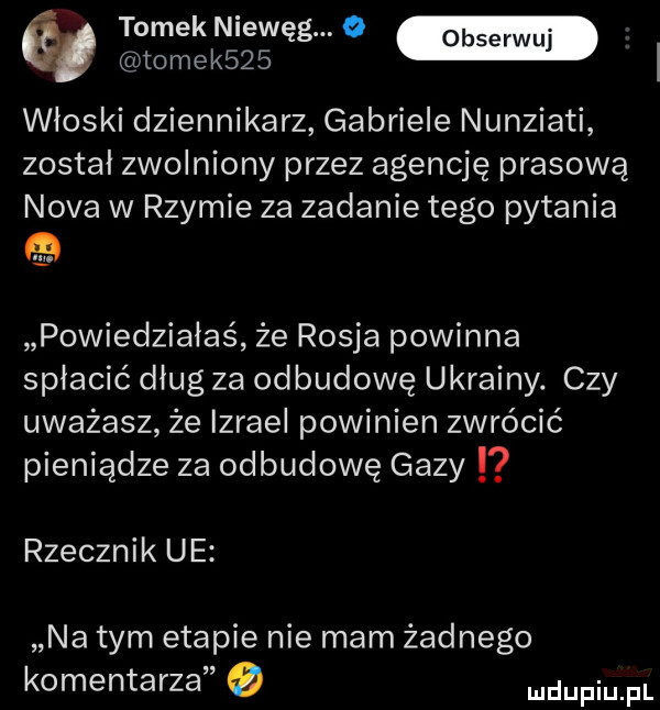 tomek niewęg. o tomek    włoski dziennikarz gabriele nunziati został zwolniony przez agencję prasową nova w rzymie za zadanie tego pytania powiedziałaś że rosja powinna spłacić dług za odbudowę ukrainy. czy uważasz że izrael powinien zwrócić pieniądze za odbudowę gazy rzecznik ue na tym etapie nie mam żadnego komentarza