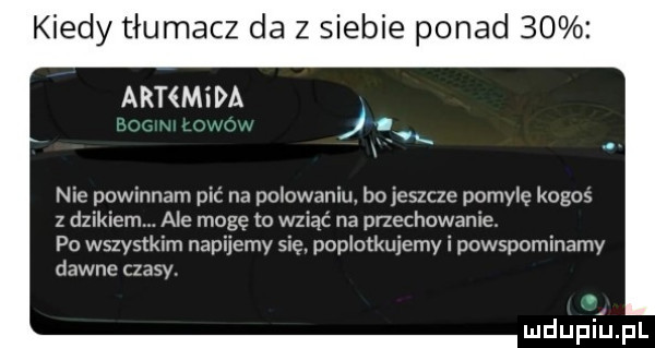 kiedy tłumacz da z siebie ponad    amman k nie powinnam pić na polowaniu bo jeszcze pomylę kogos z dzikiem. ale mogę o wziąć na przechowanie. po wszystkim napijemy się. poplotkujemy i powspominamy dawne czasy. mdupiinl