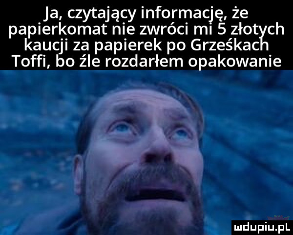 ja czytający informację że papierkomat nie zwróci mi   zło ch kaucji za papierek po grześkac toffi bo źle rozdarłem opakowanie ludupiu j il