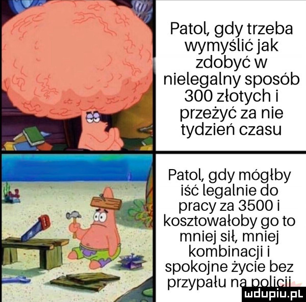 patol gdy trzeba wymyślić jak zdobyć w nielegalny sposób     złotych i przeżyć za nie tydzień czasu patol gdy mógłby iść legalnie do pracy za      kosztewaloby go to mnie sil mniej kombinacji i spokojne życie bez przypalu nm