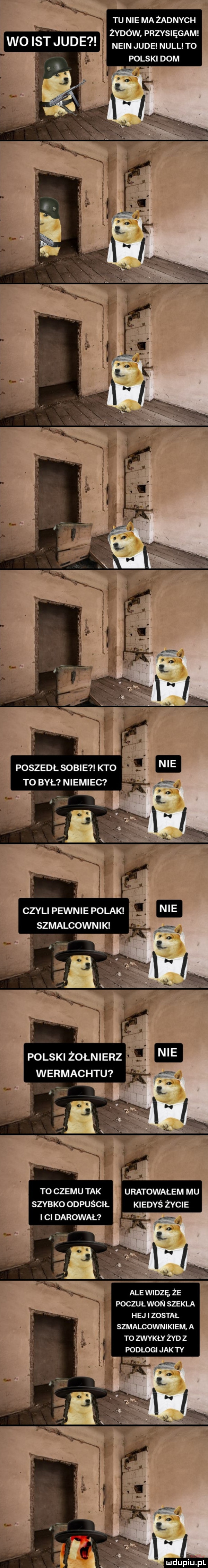 tu nie ma żadnych żydów przysięgam nain jude null to polski dom poszedl sobie kto to był niemiec czyli pewnie polak sz malcown i k to czemu tak szybko odpuścił ici darował uratowałem mu kiedyś życie g. ale widzf że poczuł won szekla hej został szmalcownikiem a to zwykły żyd z podłogi jak ty