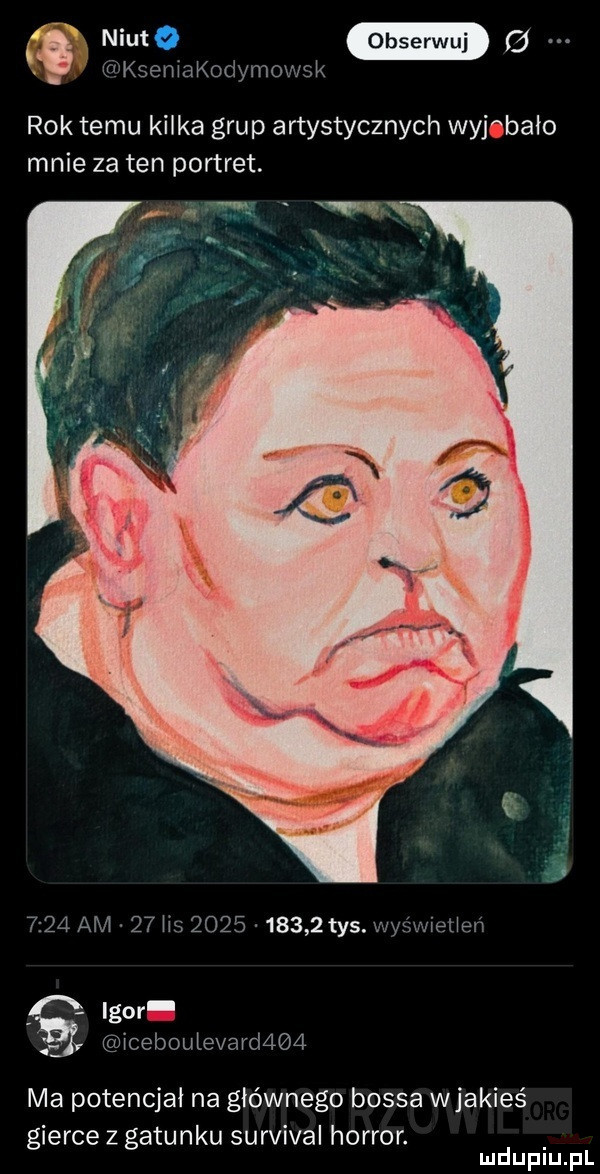 w ksemakodymm vsk rok temu kilka grup artystycznych wyjebało mnie za ten portret. abakankami      am    hs           tys. wyświeceń igor   iceboutevard    ma potencjał na głównego bossa wjakieś gierce z gatunku survival horror. mduplu pl