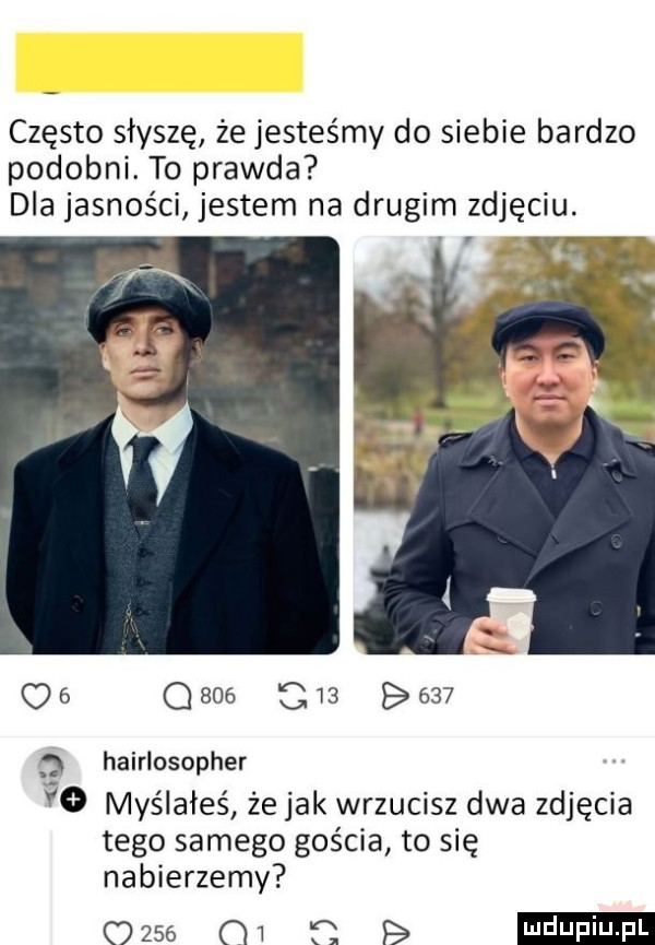 często słyszę że jesteśmy do siebie bardzo podobni. to prawda dla jasności jestem na drugim zdjęciu. os qsoe c          hairlosopher vo myślałeś że jak wrzucisz dwa zdjęcia tego samego gościa to się nabierzemy mae m f