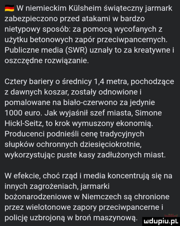 w niemieckim kliisheim świątecznyjarmark zabezpieczono przed atakami w bardzo nietypowy sposób za pomocą wycofanych z użytku betonowych zapór przeciwpancernych. publiczne media sar uznały to za kreatywne i oszczędne rozwiązanie. cztery bariery o średnicy     metra pochodzące z dawnych koszar zostały odnowione i pomalowane na biało czerwono za jedynie      euro. jak wyjaśnił szef miasta simone hocki seitz to krok wymuszony ekonomią. producenci podnieśli cenę tradycyjnych słupków ochronnych dziesięciokrotnie wykorzystując puste kasy zadłużonych miast. w efekcie choć rząd i media koncentrują się na innych zagrożeniach jarmarki bożonarodzeniowe w niemczech są chronione przez wielotonowe zapory przeciwpancerne i policję uzbrojoną w broń maszynową. udupiu pl