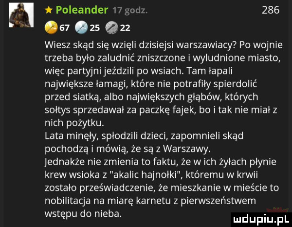 vi poleander godz        zs q   wiesz skąd się wzięli dzisiejsi warszawiacy po wojnie trzeba bylo zaludnic zniszczone i wyludnione miasto więc partyjnijeździli po wsiach. tam lapali największe lamagi które nie potrafiły spierdolić przed siatką albo największych głąbów których soltys sprzedawal za paczkę fajek bo i tak nie miał z nich pozytku lata minęły splodzili dzieci zapomnieli skąd pochodza i mówią że są z warszawy. jednakże nie zmienia to faktu że wach żalach plynie krew wsioka z akalic hajnolki któremu w kawii zostalo przeświadczenie że mieszkanie w mieście to nobilitacja na miarę karnetu z pierwszeństwem wstępu do nieba duciu pl