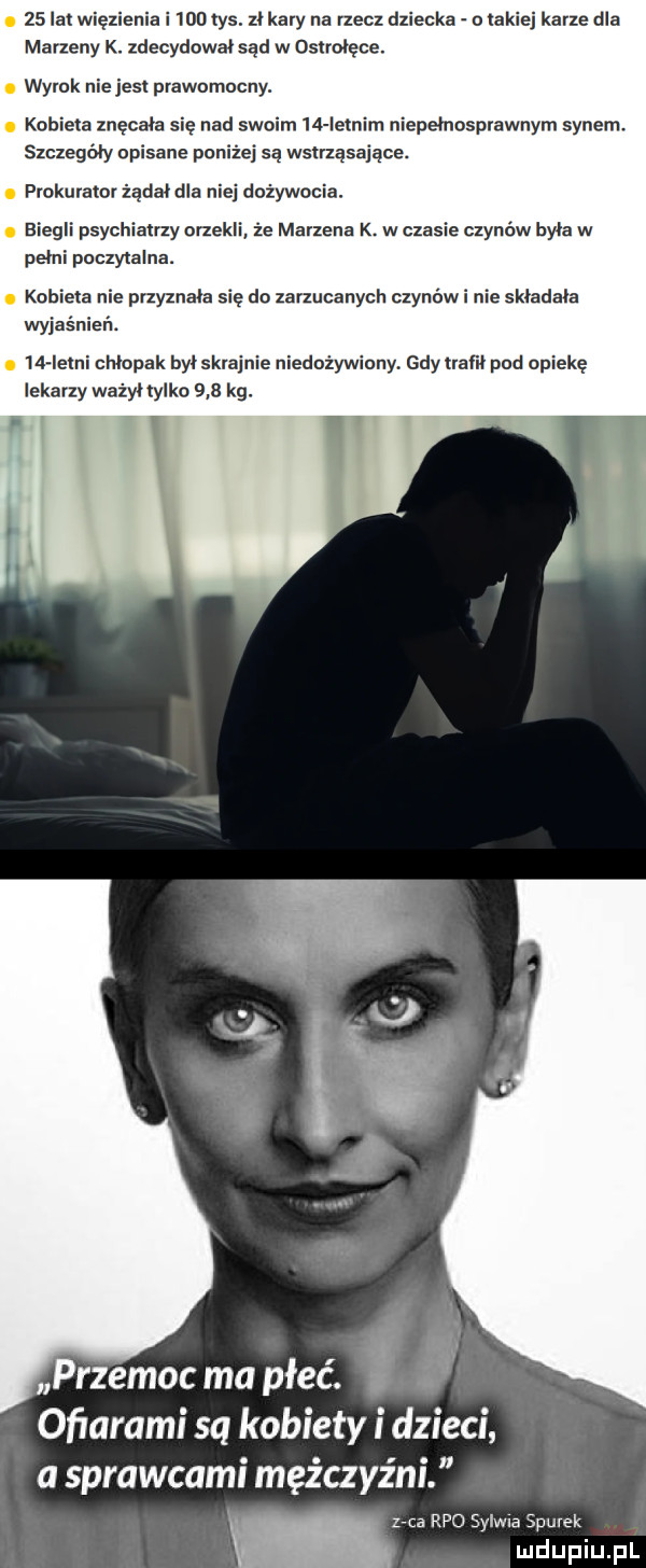 lat więzienia i     tys. zi kary na rzecz dziecka o lakiej karze dla marzeny k. zdecydował sad w osiroięce. wyrok nie jasi prawomocny. kobieta znęcała się nad swoim    ietnim niepełnosprawnym synem szczegeiy opisane poniżej są wsirzasaiace. prokurator żądał dla niej dożywocia. biegli psychiatrzy orzekli ze marzena k. w czasie czynów byka w pełni poczytalna. kobieta nie przyznała się do zarzucanych czynów i nie skiadaia wyjaśnień.    ieini chlopak byiskrainie niedożywiony gdyirarii pod opiekę lekarzy ważyłtylko     kg. i w przemoc ma płeć. i. ofiarami są kobiety i dzieci a sprawcami mężczyźni ma rpo sylwia siurek
