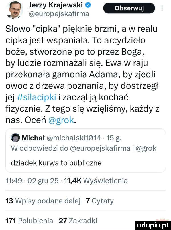 europejskafirma g jerzy krajewskio slowo cipka pięknie brzmi a w realu cipka jest wspaniala. to arcydzieło boże stworzone po to przez boga by ludzie rozmnażali się. ewa w raju przekonała gamonia adama by zjedli owoc z drzewa poznania by dostrzegł jej silacipki i zacząlją kochać fizycznie. z tego się wzięliśmy każdy z nas. oceń grek. abakankami michal michalski        g. w odpowiedzi do europejskafirma i grek dziadek kurwa to publiczne          gru        k wyświetlenia    wpisy podane dalej   cytaty     polubienia    zakladki ludu iu. l