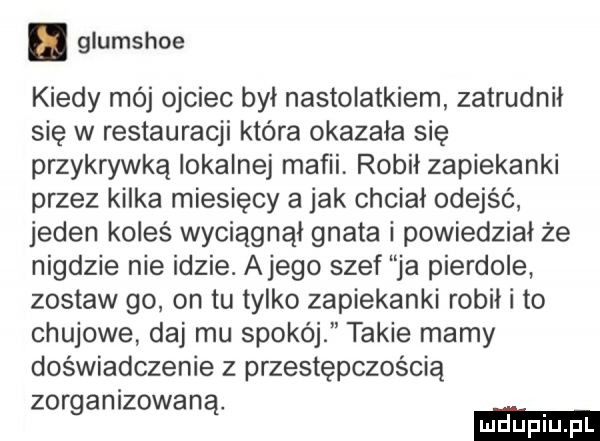 glumshoe kiedy mój ojciec był nastolatkiem zatrudnił się w restauracji która okazała się przykrywką lokalnej mafii robił zapiekanki przez kilka miesięcy a jak chciał odejść jeden koleś wyciągnął gnata i powiedział że nigdzie nie idzie. alego szef ja pierdole zostaw go on tu tylko zapiekanki robił i to chujowe daj mu spokój takie mamy doświadczenie z przestępczością zorganizowaną