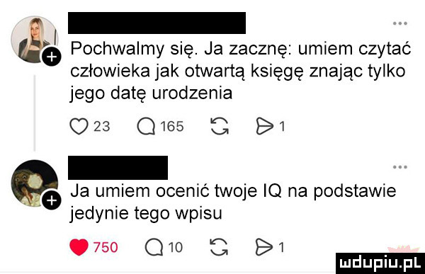 pochwalmy się. ja zacznę umiem czytać człowieka jak otwartą księgę znając tylko jego datę urodzenia            bi     ja umiem ocenić twoje iq na podstawie jedynie tego wpisu     q     bi   ludu iu. l