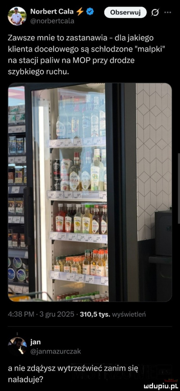 tu. norbertcala z c  wnmbencam zawsze mnie to zastanawia dla jakiego klienta docelowego są schlodzone malpki na stacji paliw na mop przy drodze szybkiego ruchu.      pm     l           tys wy mami ian ilvjanma ur c ak a nie zdążysz wytrzeźwieć zanim się naładuje mduplu pl