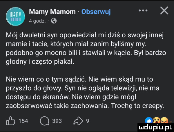 mamy mamom obserwuj x agodz e mój dwuletni syn opowiedział mi dziś o swojej innej mamie imacie których mial zanim byliśmy my. podobno go mocno bili i stawiali w kącie. był bardzo glodny i często plakal. nie wiem co obym sądzić nie wiem skąd mu to przyszło do glowy. syn nie ogląda telewizji nie ma dostępu do ekranów. nie wiem gdzie mógł zaobserwować takie zachowania. trochę to creepy. eb     q     g   cad