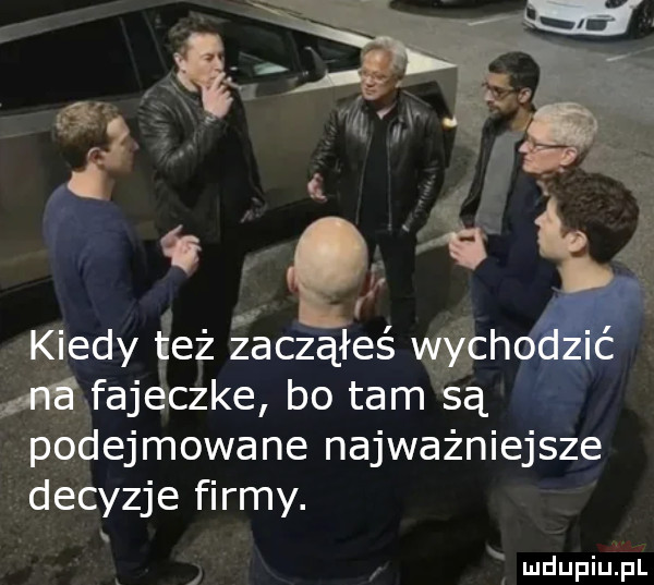 c q   k edy get zacząłeśx fajeczkę bo tam śą   podejmowane najważniejsze decyzje firmy. f
