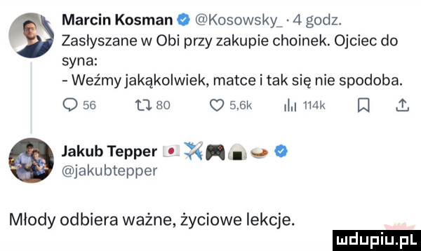 marcin kosman o kosowscy   godz zasłyszane w obi przy zakupie choinek. ojciec do syna weźmyjakąkolwiek matce i tak się nie spodoba. o    u    o    k mm i i. jakubtepper i ll    jakubtepper młody odbiera ważne życiowe lekcje
