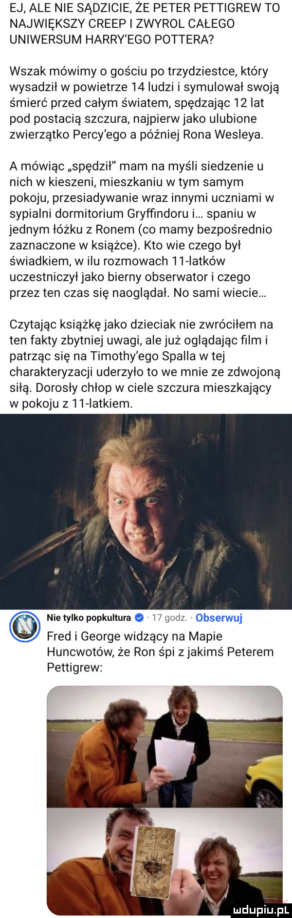 ej ale nie sądzicie że peter pettigrew to największy creep i zwyrol całego uniwersum harry ego pottera wszak mówimy o gościu po trzydziestce który wysadził w powietrze    ludzi i symulowal swoją śmierć przed calym światem spędzając    lat pod postacią szczura najpierwjako ulubione zwierzątko percy ego a później rona wesleya a mówiąc spedzil mam na myśli siedzenie u nich w kieszeni mieszkaniu w tym samym pokoju przesiadywanie wraz innymi uczniami w sypialni dormitorium gryf ﬁndoru i. spaniu w jednym łóżku z ronem co mamy bezpośrednio zaznaczone w ksiazce kto wie czego był świadkiem w ilu rozmowach    iatków uczestniczyljako bierny obserwator i czego przez ten czas się naoglądal. no sami wiecie. czytając ksiażkęjako dzieciak nie zwróciłem na ten fakty zbytniej uwagi ale juz oglądając film i patrząc się na timothy ego stalla w tej charakteryzacji uderzyło to we mnie ze zdwojoną silą. dorosly chlop w ciele szczura mieszkający w pokoju z l   latkiem. nie tylko popkultura o w godz obserwuj fred i george widzący na mapie huncwotów że ron śpi zjakimś peterem pettigrew