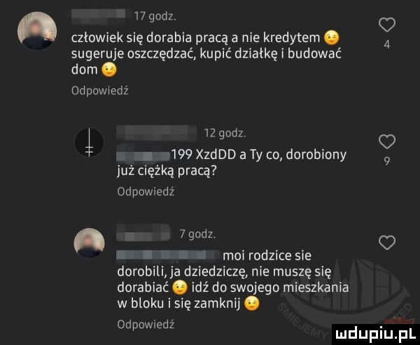 a    godz o czlowiek się dorabia pracą a nie kredytem.   sugeruje oszczędzać kupić działkę i budować dom. odpowiedź j    godz o.     derd a ty co dorobiony   już ciężką pracą odpowiedź   gudz. i moi rodzice sie dorobili a dziedziczę nie muszę się dorabiać. idź do swojego mieszkania w bloku i się zamknij. od d. dame z mduplu pl