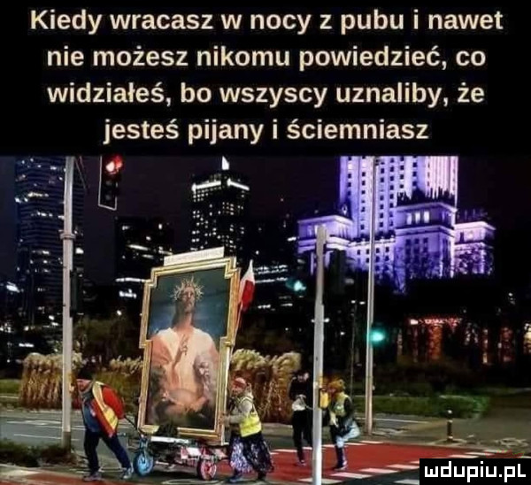 kiedy wracasz w nocy pubu i nawet nie możesz nikomu powiedzieć co widziałeś bo wszyscy uznaliby że jesteś pijany i ściemniasz
