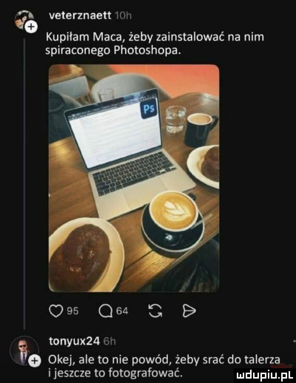 veterznaen w kupiłam maca żeby zainstalować na nim spiraconego photoshopa.    q   c b tonyux   w a okej ale to nie powód żeby srać do talerza ijeszcze to fotografować