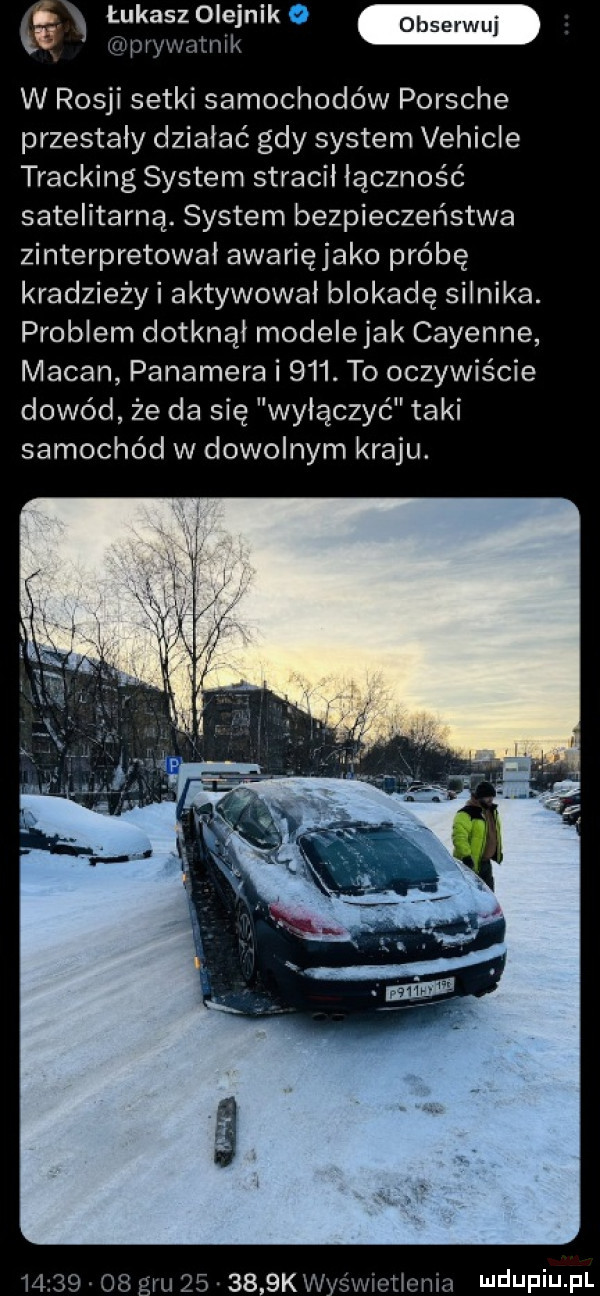 ex łukasz olejnik x prywatnik w rosji setki samochodów porsche przestały działać gdy system vehicle tracking system stracił łączność satelitarną. system bezpieczeństwa zinterpretował awarięjako próbę kradzieżyi aktywował blokadę silnika. problem dotknął modełejak cayenne macan pakamera i    . to oczywiście dowód że da się wyłączyć taki samochód w dowolnym kraju.          gru   .     k wyświetlenia ndufiu fl
