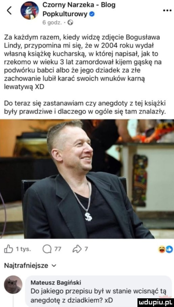 czarny narzeka blog popkulturowy. za każdym razem kiedy widzę zdjęcie bogusława lindy przypomina mi się że w      roku wydał własną książkę kucharska w które napisał jak to rzekomo w wieku   lat zamordował kijem gąskę na podwórku babci albo że jego dziadek za złe zachowanie lubil karać swoich wnuków karną iewatywą xd do teraz się zastanawiam czy anegdoty z tej książki były prawdziwe i dlaczego w ogóle się tam znalazły. cbiiys q   q  co najtrafniejsze v mateusz bagiński do jakiego przepisu był w stanie wcisnąć tą anegdotę z dziadkiem xd