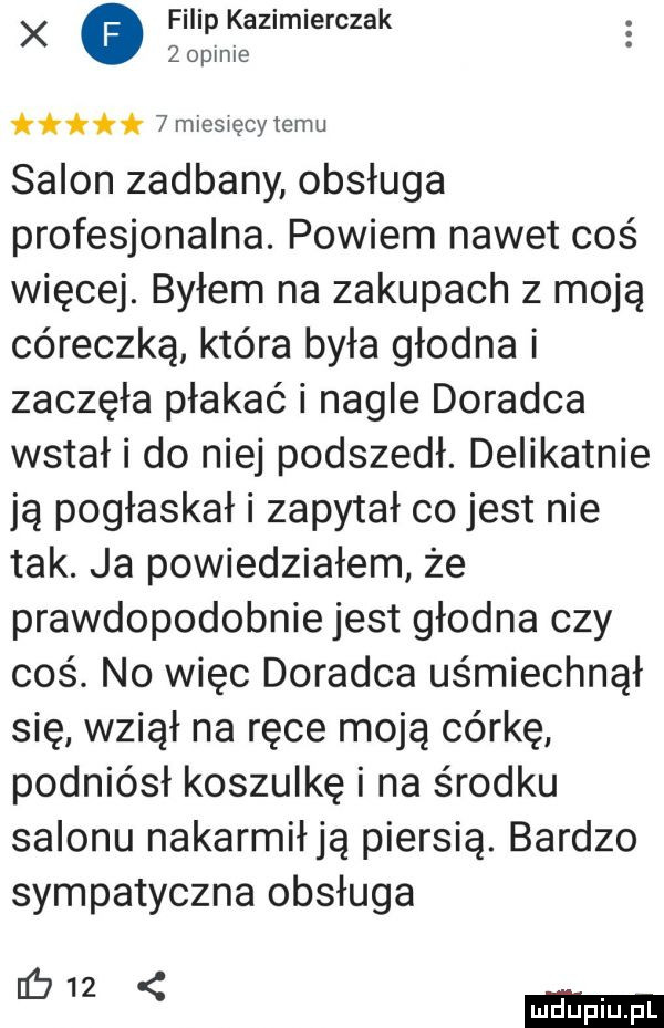 x o ilekazimierczak opale t   miesięcy temu salon zadbany obsługa profesjonalna. powiem nawet coś więcej. byłem na zakupach z moją córeczką która była głodna i zaczęła płakać i nagle doradca wstał i do niej podszedł. delikatnie ją pogłaskał i zapytał co jest nie tak. ja powiedziałem że prawdopodobnie jest głodna czy    . no więc doradca uśmiechnął się wziął na ręce moją córkę podniósł koszulkę i na środku salonu nakarmiają piersią. bardzo sympatyczna obsługa