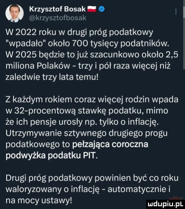 o krzysztof bosak. o mkrzysztofbosak w      roku w drugi próg podatkowy wpadało okolo     tysięcy podatników. w      będzie to już szacunkowo okolo     miliona polaków trzy i pól raza więcej niż zaledwie trzy iata temu z każdym rokiem coraz więcej rodzin wpada w    procentową stawkę podatku mimo że ich pensje urosły np. tylko o inflację. utrzymywanie sztywnego drugiego progu podatkowego to pełzająca coroczna podwyżka podatku pit. drugi próg podatkowy powinien być co roku waloryzowany o inflację automatycznie i na mocy ustawy