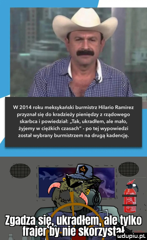 w      roku meksykański burmistrz hilario ramirez przyznał się do kradzieży pieniędzy z rządowego skarbca i powiedział tak ukradłem ale mało żyjemy w ciężkich czasach po tej wypowiedzi został wybrany burmistrzem na drugą kadencję. x y x. abakankami i zgadza s ukgaulejnjl elvlko alarmy nie skorzystagum a