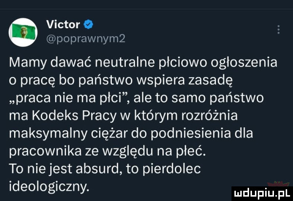 victor poprawnym mamy dawać neutralne płciowo ogłoszenia o pracę bo państwo wspiera zasadę praca nie ma plci ale to samo państwo ma kodeks pracy w którym rozróżnia maksymalny ciężar do podniesienia dla pracownika ze względu na płeć. to niejest absurd to pierdolec ideologiczny. ludupiu il