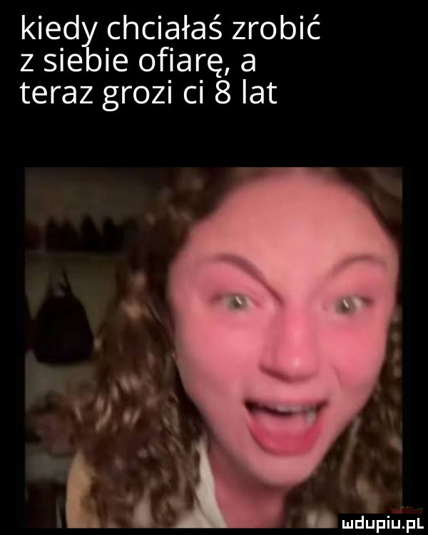 kiedłchciałaś zrobić   sie ie ofiarę a teraz grozi ci   lat