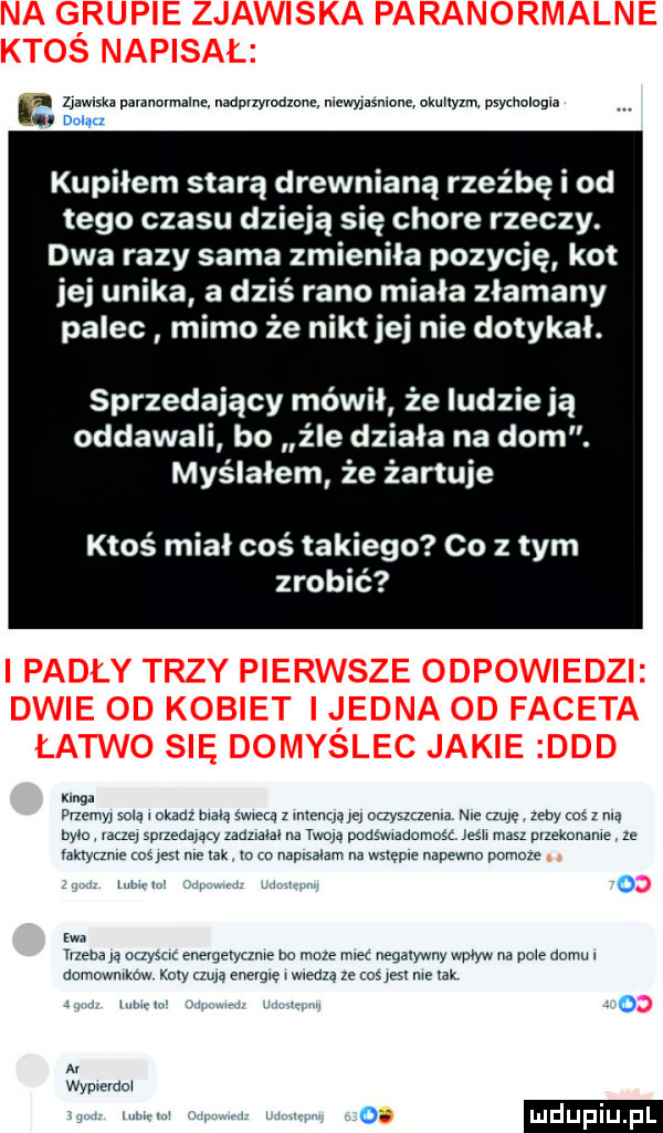 ei llawlski paranormalna nadpvzyroamnc niewyﬂsnlone oxmtyzm. psychologia. dnlqa kupiłem starą drewnianą rzeźbę i od tego czasu dzieją się chore rzeczy. dwa razy sama zmieniła pozycję kot jej unika a dziś rano miala złamany palec mimo że nikt jej nie dotykał. sprzedający mówił że ludzie ją oddawali bo źle działa na dom. myślałem że żartuje ktoś miał coś takiego co z tym zrobić mg. fnemyj solą l okadz mdlą swieca z mcznqą m oqysmema nie mnę zeby    z nią nam. vale sprzedaną zauzmm na twoją pudswwadomosc josh masz pyzeknname ze ramzzmz coś jest nie tak. m m naplsyam na wstępie napewno pomoze mm   m mena a aaysuc enevgeryume bo muze rca negatywny www na pnie domu aomowmkow kory lula enevg e wleaxa ze cos     me xak a. wypmmox adm.  m
