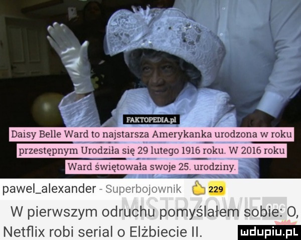 daisy belle ward to najstarsza amerykank a urodzona w roku przestępnym urodlea się    lutego      ebu w      roku ward sw ętowala swoje    urodziny pawelaiexander superbolovmik     w pierwszym odruchu pomyślałem sobie  . netflix robi serial o elżbiecie