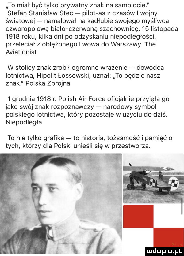 to miał być tylko prywatny znak na samolocie stefan stanisław stec pilot as z czasów i wojny światowej namalował na kadłubie swojego myśliwca czworopolową biało czerwoną szachownicę.    listopada      roku kilka dni po odzyskaniu niepodległości przeleciał z oblężonego lwowa do warszawy. tee aviationist w stolicy znak zrobił ogromne wrażenie dowódca lotnictwa hipolit łossowski uznał to będzie nasz znakl polska zbrojna   grudnia      r. polish air firce oficjalnie przyjęła go jako swój znak rozpoznawczy narodowy symbol polskiego lotnictwa który pozostaje w użyciu do dziś. niepodległa to nie tylko grafika to historia tożsamość i pamięć o tych którzy dla polski unies li sie w przestworza