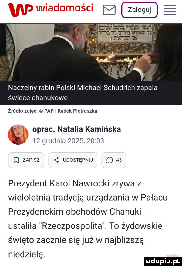 naczelny rabin polski michael schudrich zapala świece chanukowe żródlo zdjęć pap i radek pietruszka oprac. natalia kamińska    grudnia            el zapisz g udostępnij d    prezydent karol nawrocki zrywa z wieloletnią tradycją urządzania w pałacu prezydenckim obchodów chanuki ustaliła rzeczpospolita. to żydowskie święto zacznie sięjuż w najbliższą niedzielę