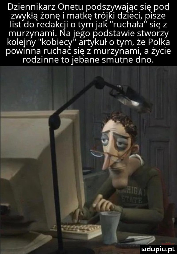 dziennikarz onetu podszywając się pod zwykłą żonę i matkę trójki dzieci pisze list do redakcji o tym jak ruchała się z murzynami. na jego podstawie stworzy kolejny kobiecy artykuł o tym że polka powmna ruchac się z murzynami a życie rodzinne tojebane smutne dno. n.   . abakankami