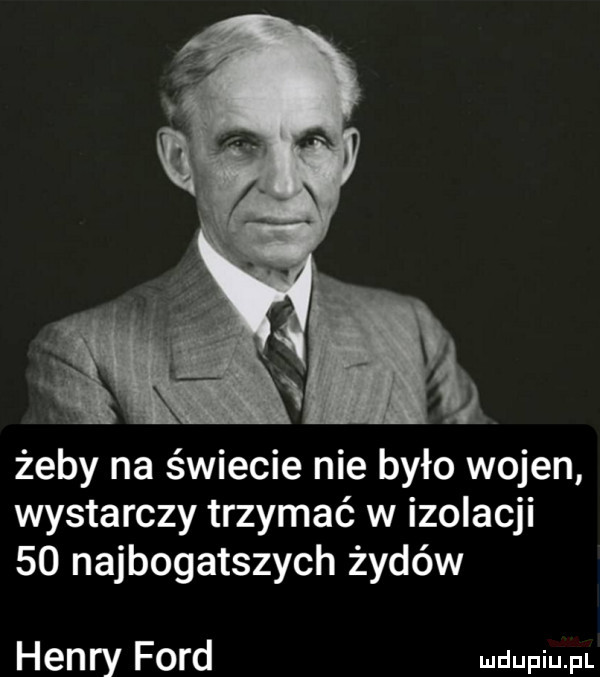żeby na świecie nie było wojen wystarczy trzymać w izolacji    najbogatszych żydów henry ford