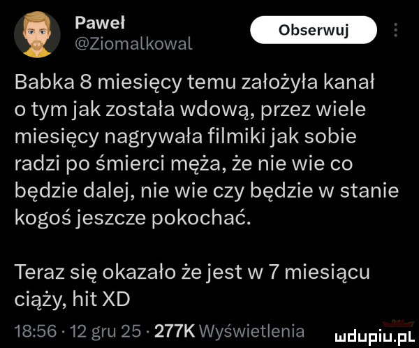 ziomatkowal babka   miesięcy temu założyła kanał o tym jak została wdową przez wiele miesięcy nagrywała filmiki jak sobie radzi po śmierci męża że nie wie co będzie dalej nie wie czy będzie w stanie kogośjeszcze pokochać. teraz się okazało że jest w   miesiącu ciąży hit xd          gru       k wyświetlenia