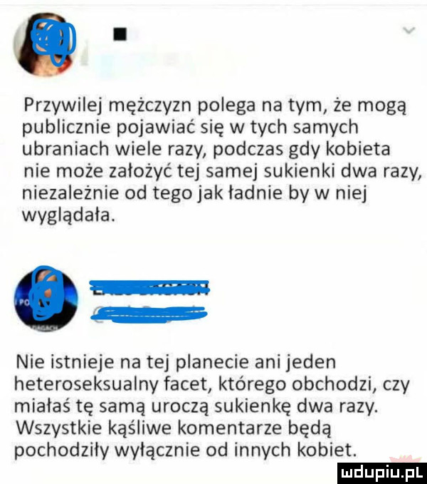 przywilej mężczyzn polega na tym że mogą publicznie pojawiać się w tych samych ubraniach wiele razy podczas gdy kobieta nie może założyć tej samej sukienki dwa razy niezależnie od tegojak ladnie by w nie wyglądała. nie istnieje na tej planecie ani jeden heteroseksualny facet którego obchodzi czy miałaś tę samą uroczą sukienkę dwa razy. wszystkie kąśliwe komentarze będą pochodzily wylacznie od innych kobiet. ludu iu. l