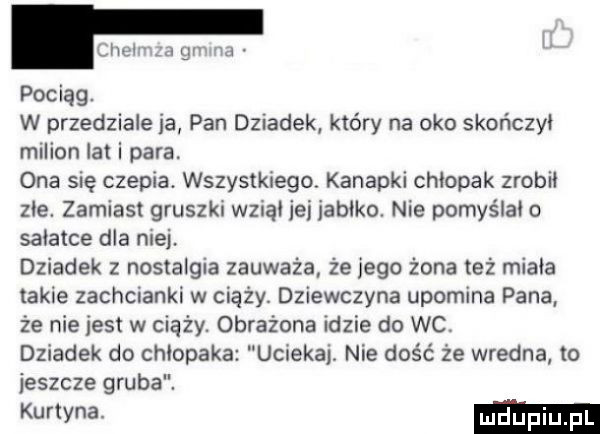 pociąg. w przedziale ia pan dziadek który na oko skończyi milion ikt i para. ona się czepia. wszystkiego kanapki chłopak zrobił zje. zamiast gruszki wznąi jej jabłko nie pomyślni o sałatce dla niej. dziadek z nostalgia zauważa że jego żona też minia takie zachcianki w ciąży. dziewczyna upomina pana że nie jest w ciąży. obrażona idzie do wc. dziadek do chłopaka uciekaj. nie dość że wredna to jeszcze gruba. kutyna