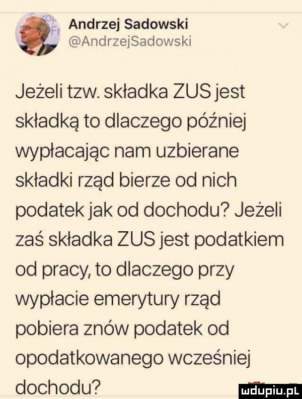 andrzej sadowski andrzejsadowski jezeli tlw. składka zusjest składką to dlaczego później wpłacając nam uzbierane składki rząd bierze od nich podatek jak od dochodu jeżeli zaś składka zus jest podatkiem od pracy to dlaczego przy wypłacie emerytury rząd pobiera znów podatek od opodatkowanego wcześniej dochodu