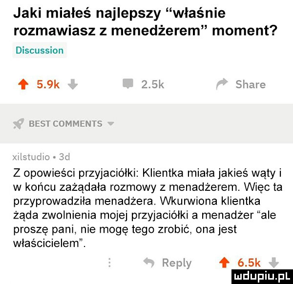 jaki miałeś najlepszy właśnie rozmawiasz z menedżerem moment discussion mm m m f    k z opowieści przyjaciółki klientka miala jakieś waly i w końcu zażądała rozmowy z menadżerem. więc ta przyprowadziła menadżera. wkurwiona klientka żąda zwolnienia mojej przyjaciółki a menadżer ale proszę pani nie mogę tego zrobić ona jest właścicielem. ł    k